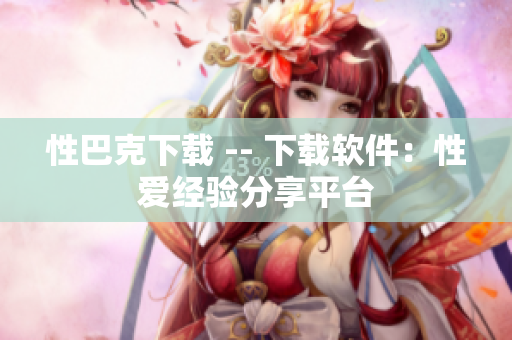 性巴克下载 -- 下载软件：性爱经验分享平台