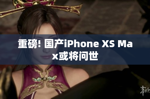 重磅! 国产iPhone XS Max或将问世