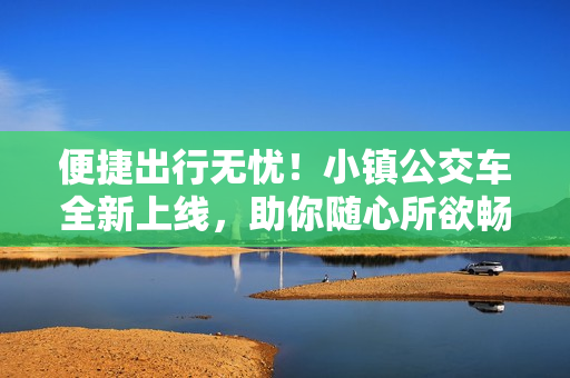 便捷出行无忧！小镇公交车全新上线，助你随心所欲畅游城市