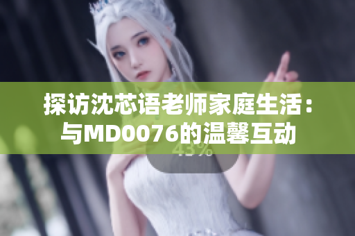 探访沈芯语老师家庭生活：与MD0076的温馨互动