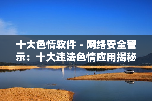 十大色情软件 - 网络安全警示：十大违法色情应用揭秘
