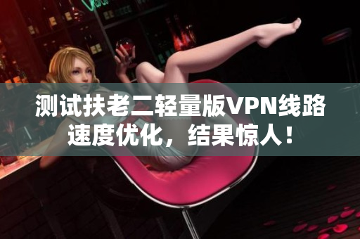 测试扶老二轻量版VPN线路速度优化，结果惊人！