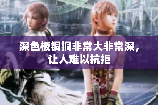 深色板铜铜非常大非常深，让人难以抗拒