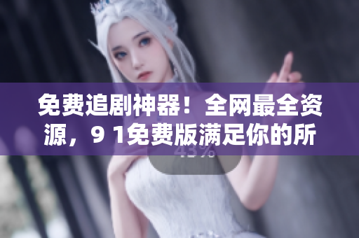免费追剧神器！全网最全资源，9 1免费版满足你的所有观影需求
