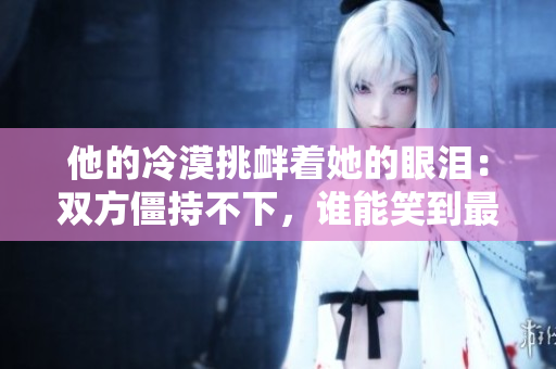 他的冷漠挑衅着她的眼泪：双方僵持不下，谁能笑到最后？