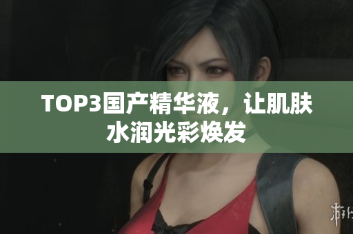 TOP3国产精华液，让肌肤水润光彩焕发