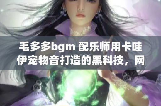 毛多多bgm 配乐师用卡哇伊宠物音打造的黑科技，网友：太萌了！
