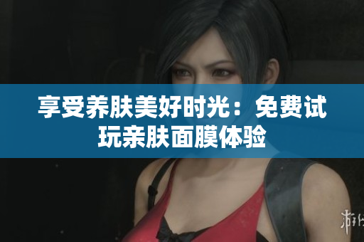 享受养肤美好时光：免费试玩亲肤面膜体验