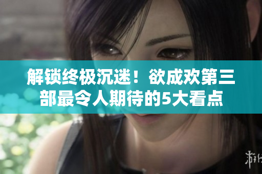 解锁终极沉迷！欲成欢第三部最令人期待的5大看点