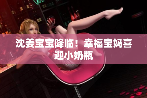 沈姜宝宝降临！幸福宝妈喜迎小奶瓶