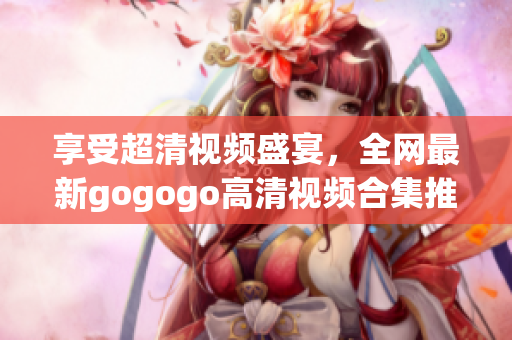 享受超清视频盛宴，全网最新gogogo高清视频合集推荐