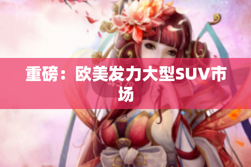 重磅：欧美发力大型SUV市场