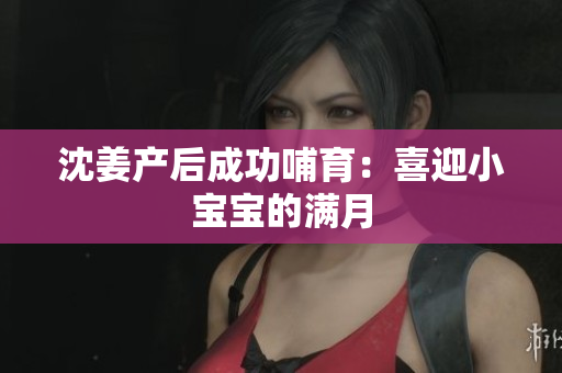 沈姜产后成功哺育：喜迎小宝宝的满月