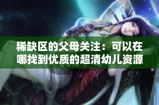稀缺区的父母关注：可以在哪找到优质的超清幼儿资源？