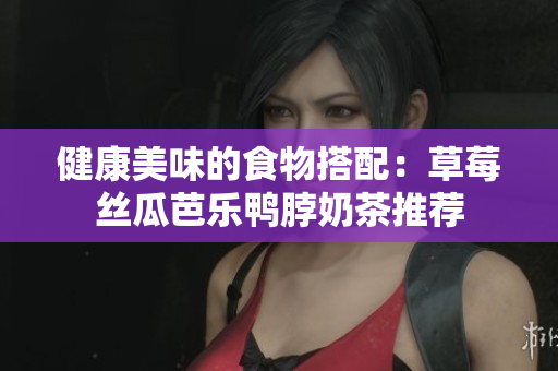 健康美味的食物搭配：草莓丝瓜芭乐鸭脖奶茶推荐