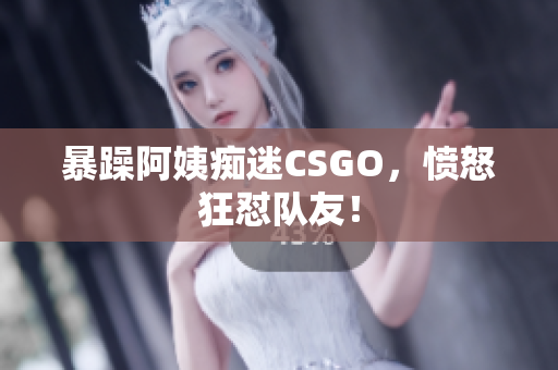 暴躁阿姨痴迷CSGO，愤怒狂怼队友！
