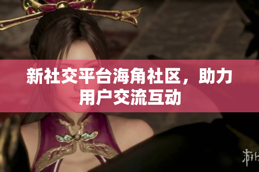 新社交平台海角社区，助力用户交流互动