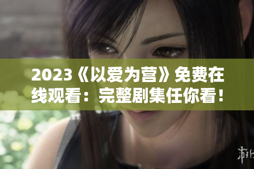 2023《以爱为营》免费在线观看：完整剧集任你看！