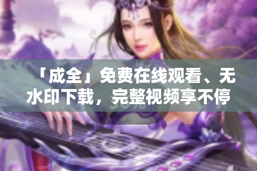 「成全」免费在线观看、无水印下载，完整视频享不停