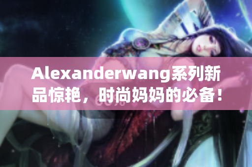 Alexanderwang系列新品惊艳，时尚妈妈的必备！