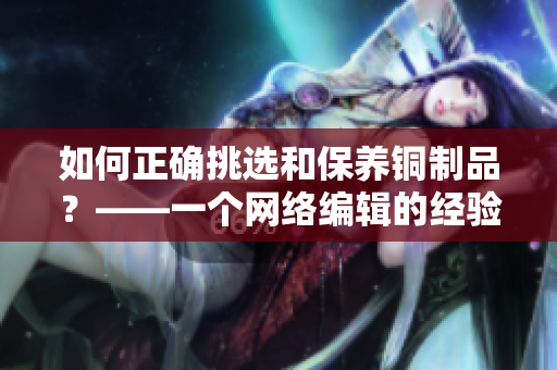 如何正确挑选和保养铜制品？——一个网络编辑的经验与分享