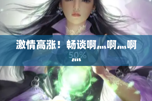 激情高涨！畅谈啊灬啊灬啊灬