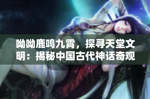 呦呦鹿鸣九霄，探寻天堂文明：揭秘中国古代神话奇观