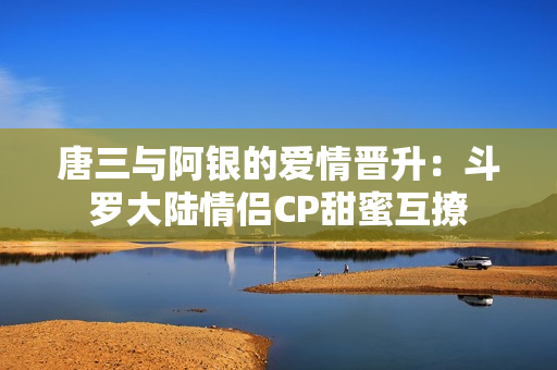 唐三与阿银的爱情晋升：斗罗大陆情侣CP甜蜜互撩