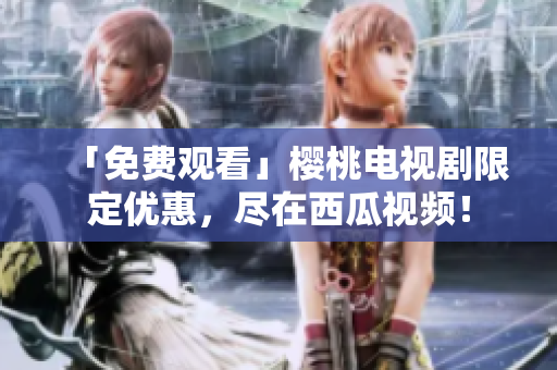 「免费观看」樱桃电视剧限定优惠，尽在西瓜视频！