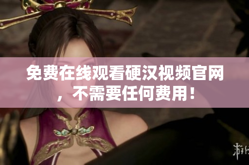 免费在线观看硬汉视频官网，不需要任何费用！