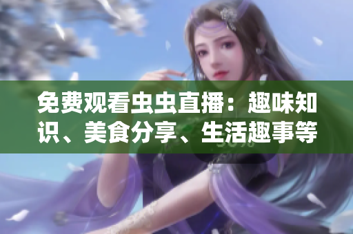 免费观看虫虫直播：趣味知识、美食分享、生活趣事等应有尽有