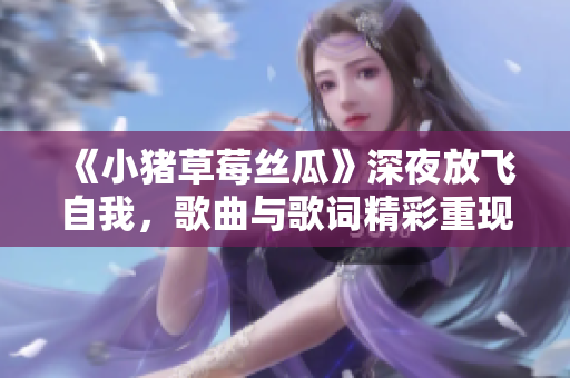 《小猪草莓丝瓜》深夜放飞自我，歌曲与歌词精彩重现！