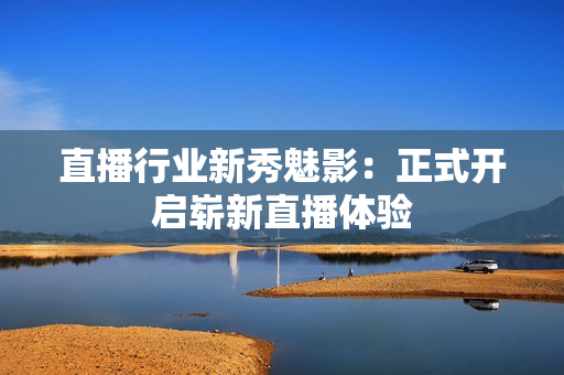 直播行业新秀魅影：正式开启崭新直播体验