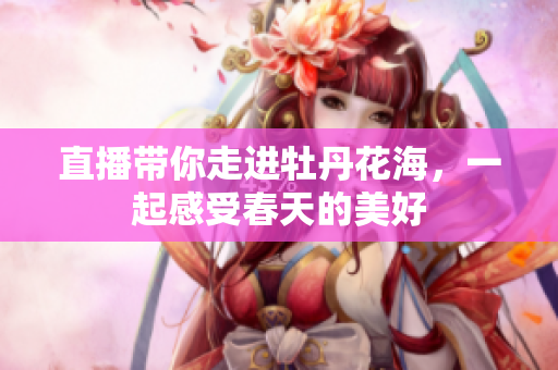 直播带你走进牡丹花海，一起感受春天的美好