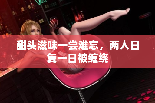 甜头滋味一尝难忘，两人日复一日被缠绕