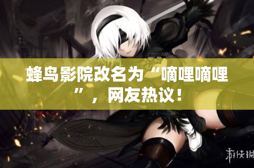 蜂鸟影院改名为“嘀哩嘀哩”，网友热议！