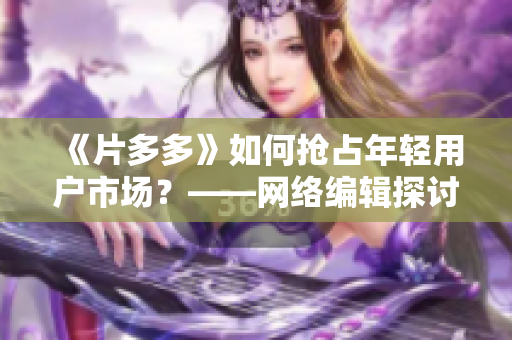 《片多多》如何抢占年轻用户市场？——网络编辑探讨