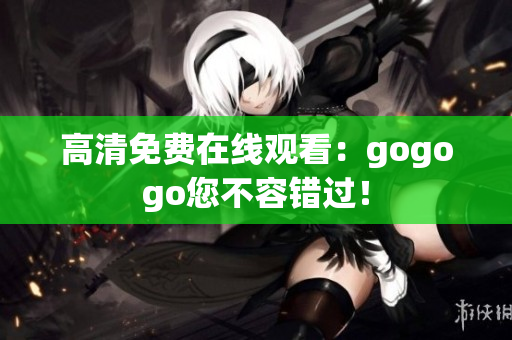 高清免费在线观看：gogogo您不容错过！