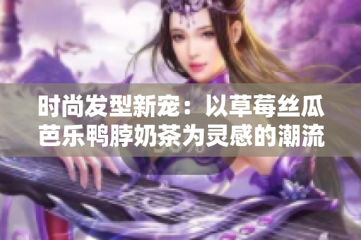时尚发型新宠：以草莓丝瓜芭乐鸭脖奶茶为灵感的潮流造型