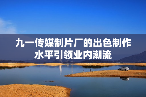 九一传媒制片厂的出色制作水平引领业内潮流