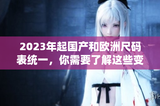 2023年起国产和欧洲尺码表统一，你需要了解这些变化！