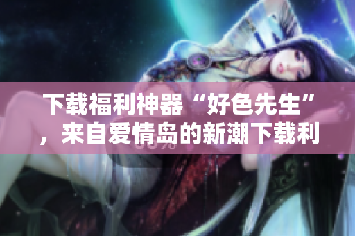 下载福利神器“好色先生”，来自爱情岛的新潮下载利器