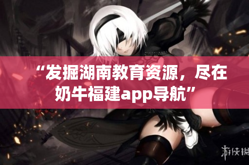 “发掘湖南教育资源，尽在奶牛福建app导航”