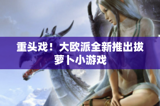 重头戏！大欧派全新推出拔萝卜小游戏