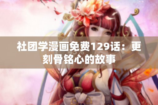 社团学漫画免费129话：更刻骨铭心的故事