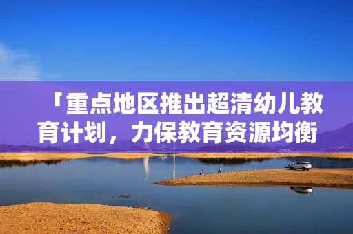 「重点地区推出超清幼儿教育计划，力保教育资源均衡分配」