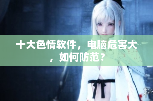 十大色情软件，电脑危害大，如何防范？