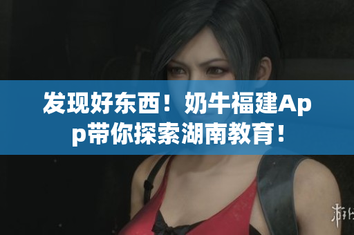 发现好东西！奶牛福建App带你探索湖南教育！