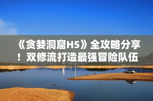 《贪婪洞窟H5》全攻略分享！双修流打造最强冒险队伍