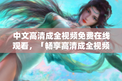 中文高清成全视频免费在线观看，「畅享高清成全视频，免费在线观看」